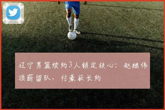 辽宁男篮续约3人锁定核心:赵继伟顶薪留队,付豪获长约